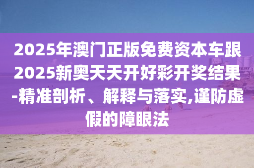 2025年澳門正版免費資本車跟2025新奧天天開好彩開獎結果-精準剖析、解釋與落實,謹防虛假的障眼法